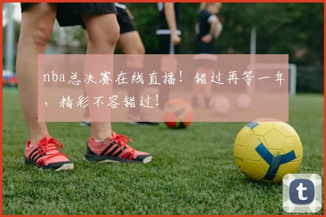 nba总决赛在线直播！错过再等一年，精彩不容错过！