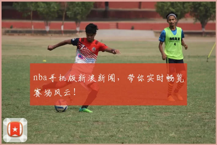 nba手机版新浪新闻，带你实时畅览赛场风云！