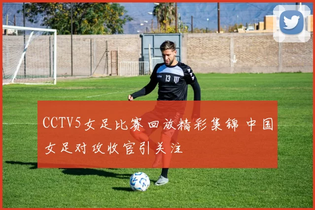 CCTV5女足比赛回放精彩集锦 中国女足对攻收官引关注
