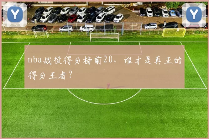 nba战役得分榜前20，谁才是真正的得分王者？
