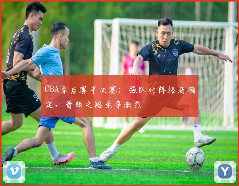 CBA季后赛半决赛：强队对阵格局确定，晋级之路竞争激烈