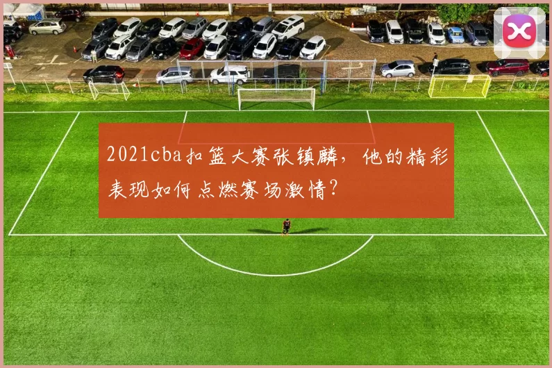 2021cba扣篮大赛张镇麟，他的精彩表现如何点燃赛场激情？