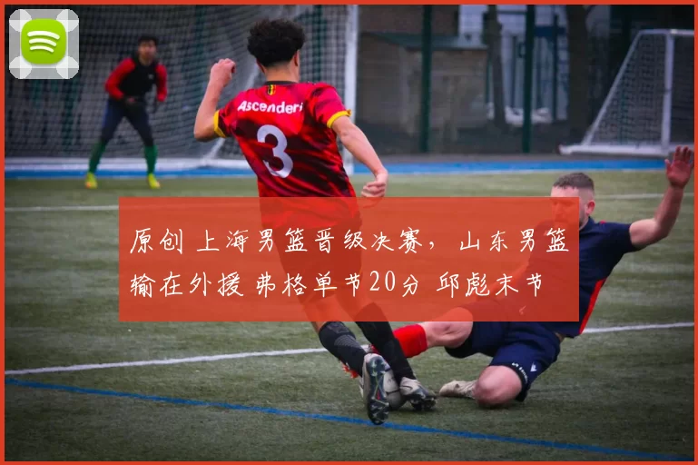 原创 上海男篮晋级决赛，山东男篮输在外援 弗格单节20分 邱彪末节全华班