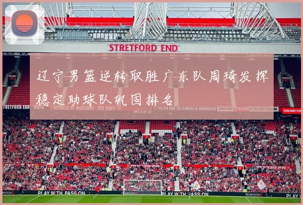 辽宁男篮逆转取胜广东队周琦发挥稳定助球队巩固排名