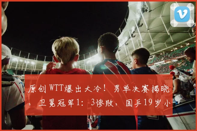 原创 WTT爆出大冷！男单决赛揭晓，卫冕冠军1：3惨败，国乒19岁小将突围