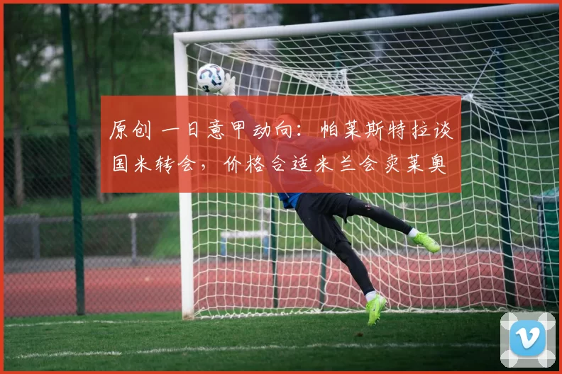 原创 一日意甲动向：帕莱斯特拉谈国米转会，价格合适米兰会卖莱奥