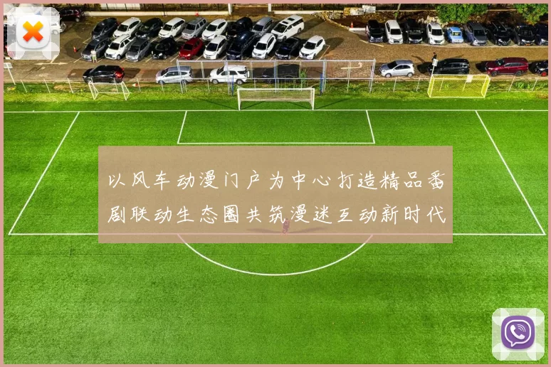 以风车动漫门户为中心打造精品番剧联动生态圈共筑漫迷互动新时代