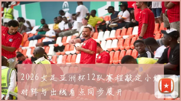 2026女足亚洲杯12队赛程敲定小组对阵与出线看点同步展开