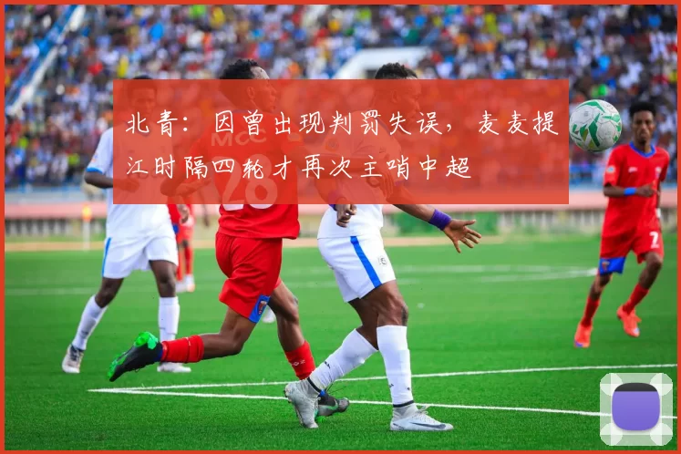 北青：因曾出现判罚失误，麦麦提江时隔四轮才再次主哨中超
