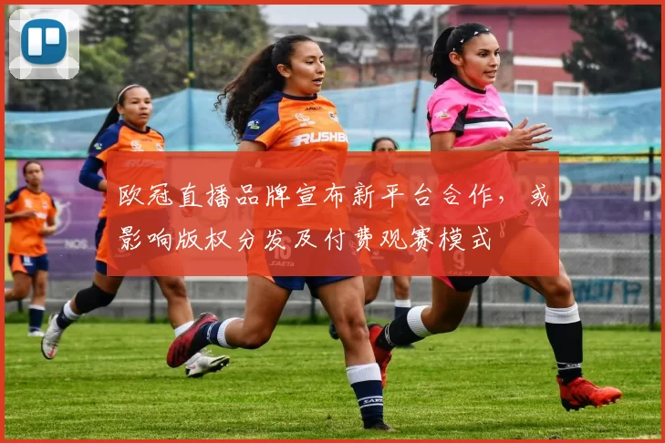 欧冠直播品牌宣布新平台合作，或影响版权分发及付费观赛模式