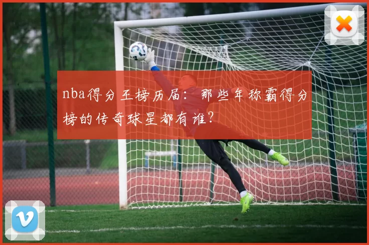 nba得分王榜历届：那些年称霸得分榜的传奇球星都有谁？
