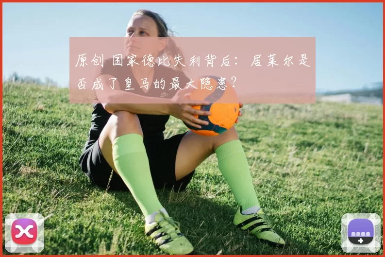 原创 国家德比失利背后：居莱尔是否成了皇马的最大隐患？