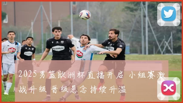 2025男篮欧洲杯直播开启 小组赛激战升级 晋级悬念持续升温