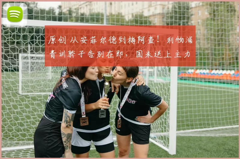 原创 从安菲尔德到梅阿查！利物浦青训骄子告别在即，国米送上主力承诺！