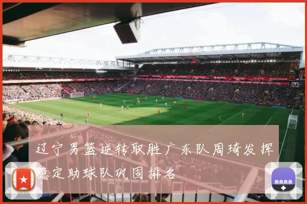 辽宁男篮逆转取胜广东队周琦发挥稳定助球队巩固排名