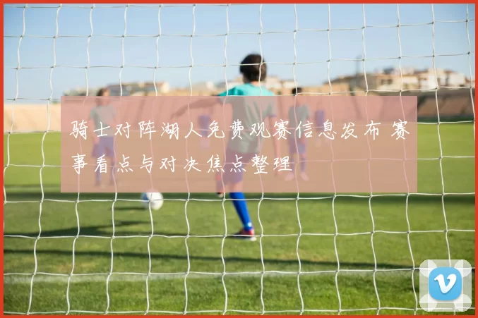 骑士对阵湖人免费观赛信息发布 赛事看点与对决焦点整理