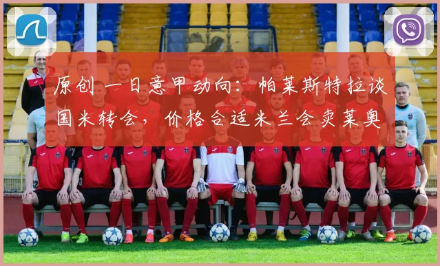 原创 一日意甲动向：帕莱斯特拉谈国米转会，价格合适米兰会卖莱奥