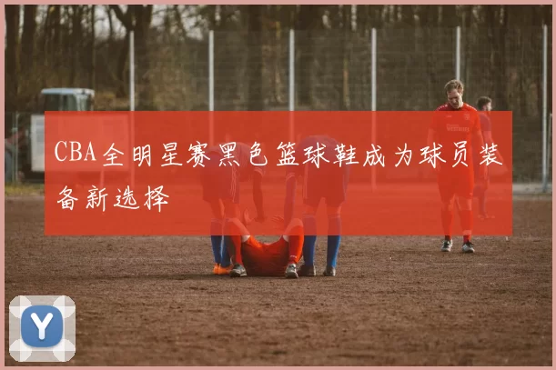 CBA全明星赛黑色篮球鞋成为球员装备新选择