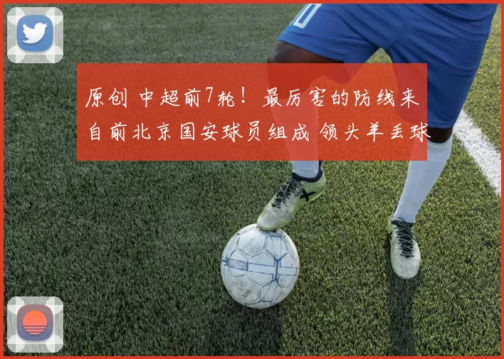 原创 中超前7轮！最厉害的防线来自前北京国安球员组成 领头羊丢球比他们还多