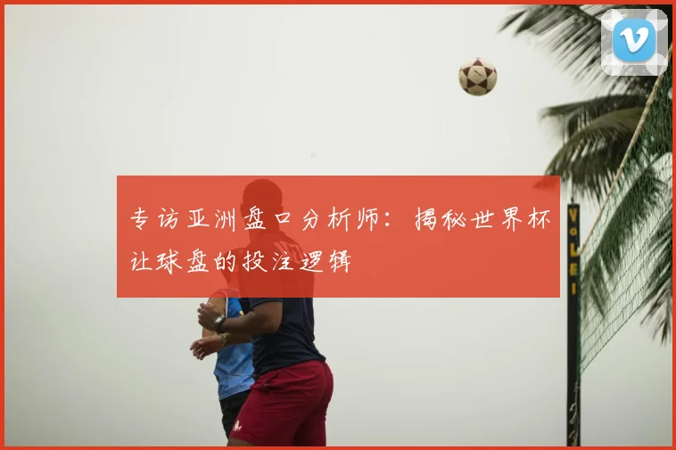 专访亚洲盘口分析师：揭秘世界杯让球盘的投注逻辑