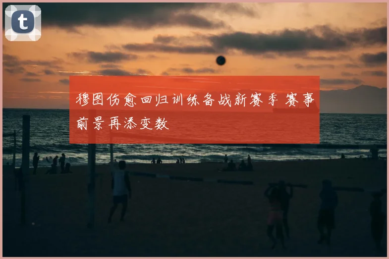穆图伤愈回归训练备战新赛季 赛事前景再添变数