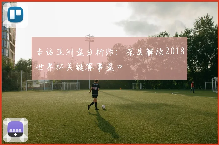 专访亚洲盘分析师:深度解读2018世界杯关键赛事盘口