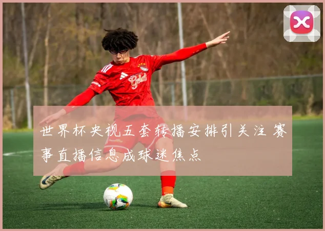 世界杯央视五套转播安排引关注 赛事直播信息成球迷焦点