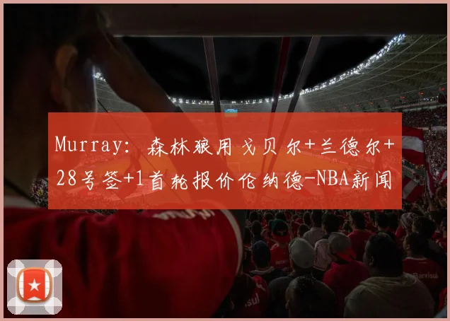 Murray：森林狼用戈贝尔+兰德尔+28号签+1首轮报价伦纳德-NBA新闻