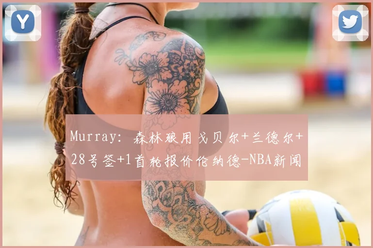 Murray：森林狼用戈贝尔+兰德尔+28号签+1首轮报价伦纳德-NBA新闻